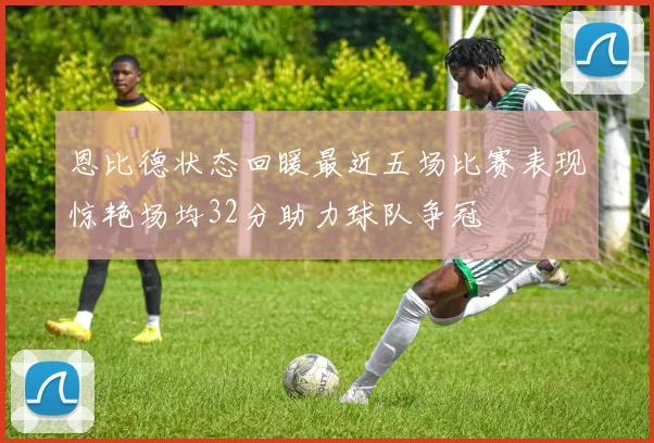 恩比德状态回暖最近五场比赛表现惊艳场均32分助力球队争冠