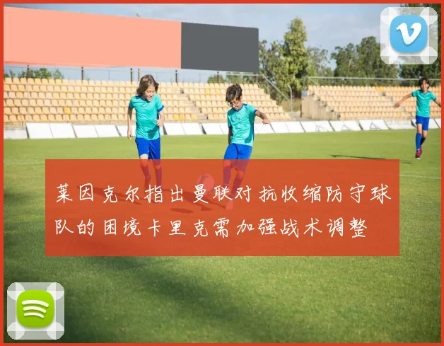 莱因克尔指出曼联对抗收缩防守球队的困境卡里克需加强战术调整