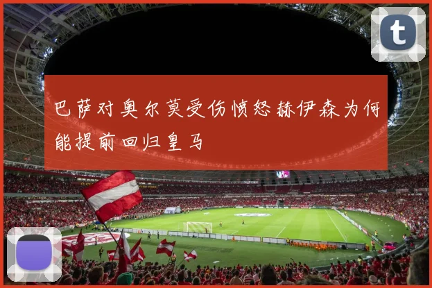 巴萨对奥尔莫受伤愤怒赫伊森为何能提前回归皇马