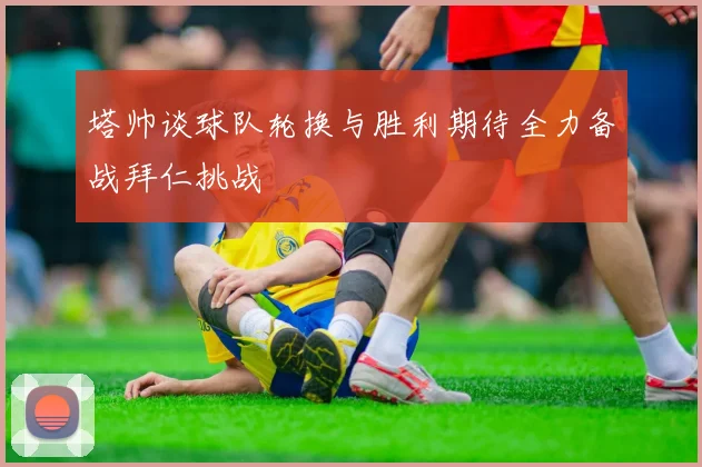塔帅谈球队轮换与胜利期待全力备战拜仁挑战