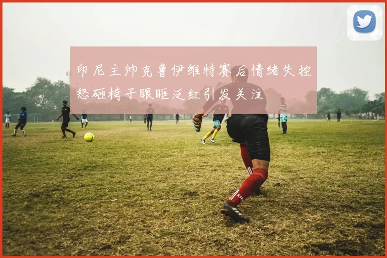 印尼主帅克鲁伊维特赛后情绪失控怒砸椅子眼眶泛红引发关注