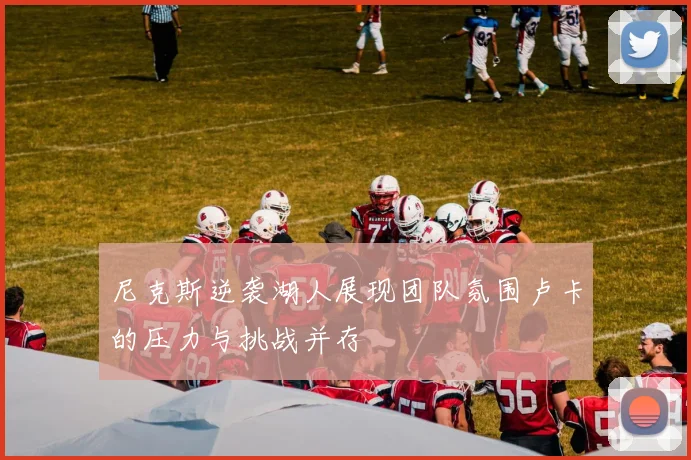 尼克斯逆袭湖人展现团队氛围卢卡的压力与挑战并存