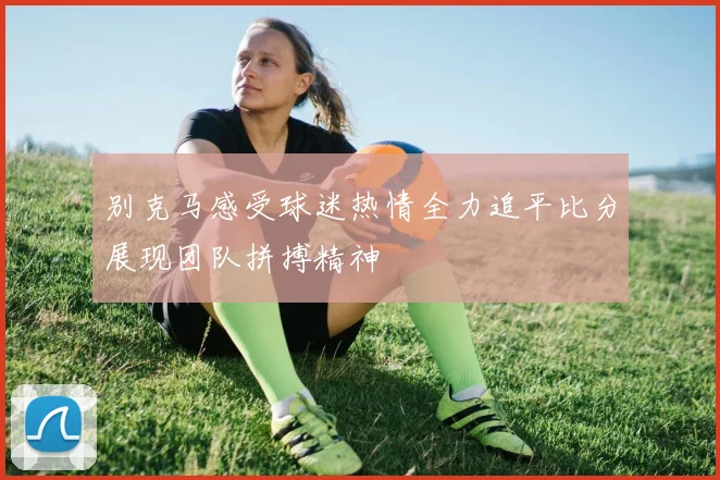 别克马感受球迷热情全力追平比分展现团队拼搏精神