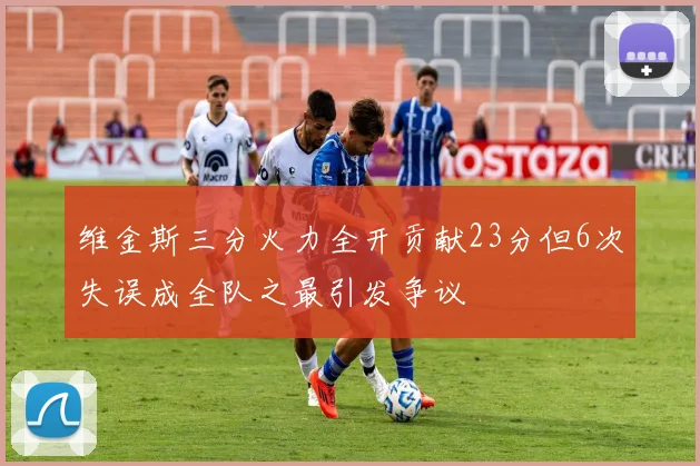 维金斯三分火力全开贡献23分但6次失误成全队之最引发争议