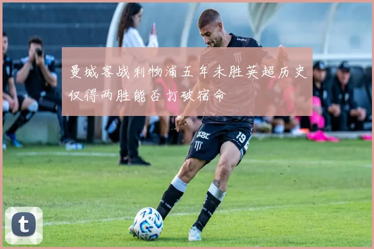 曼城客战利物浦五年未胜英超历史仅得两胜能否打破宿命