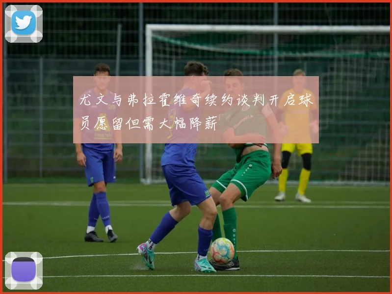 尤文与弗拉霍维奇续约谈判开启球员愿留但需大幅降薪
