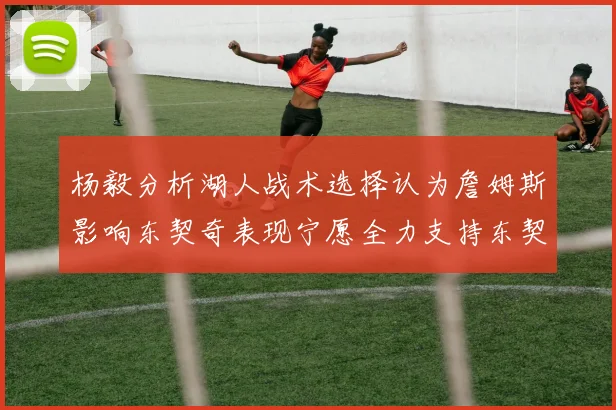 杨毅分析湖人战术选择认为詹姆斯影响东契奇表现宁愿全力支持东契奇