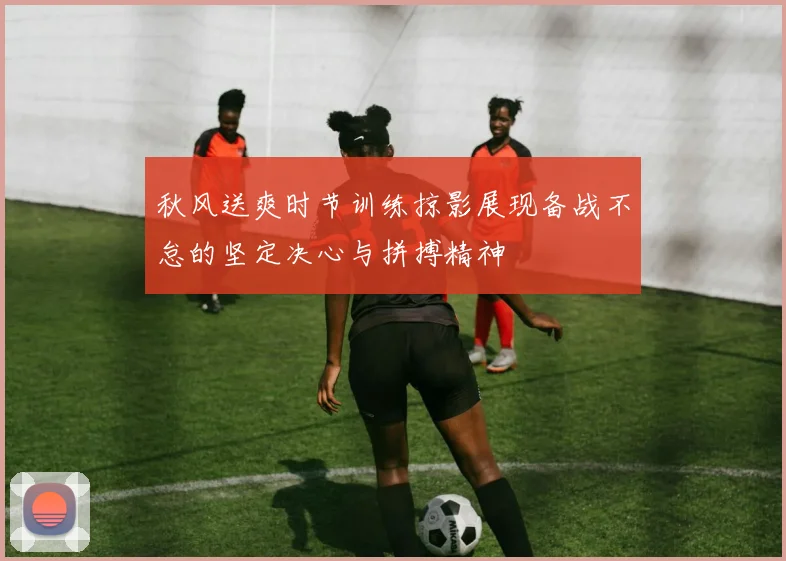 秋风送爽时节训练掠影展现备战不怠的坚定决心与拼搏精神