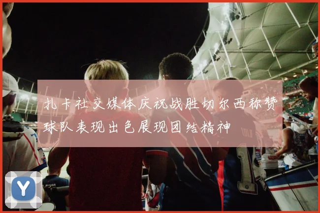扎卡社交媒体庆祝战胜切尔西称赞球队表现出色展现团结精神