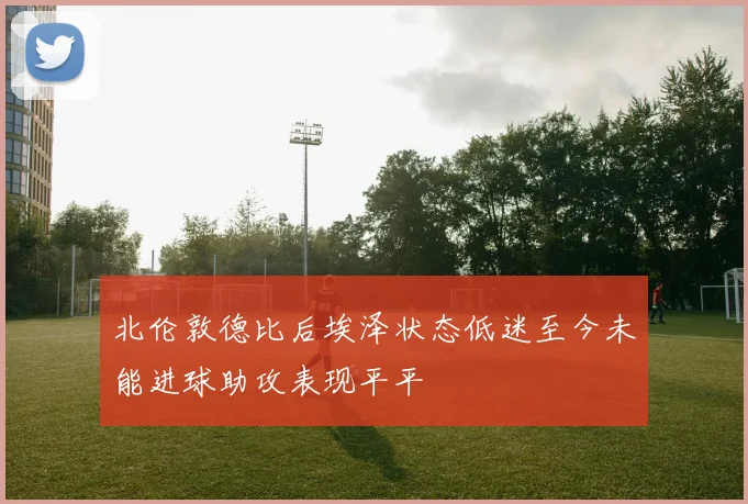 北伦敦德比后埃泽状态低迷至今未能进球助攻表现平平