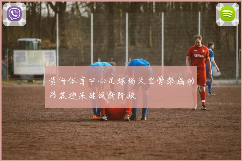 黄河体育中心足球场天空骨架成功吊装迎来建设新阶段