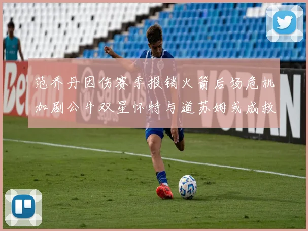 范乔丹因伤赛季报销火箭后场危机加剧公牛双星怀特与道苏姆或成救援希望