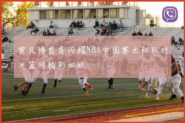 曾凡博首秀闪耀NBA中国赛太阳队对决篮网精彩回顾
