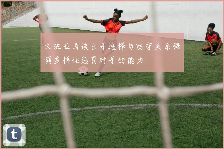 文班亚马谈出手选择与防守关系强调多样化惩罚对手的能力