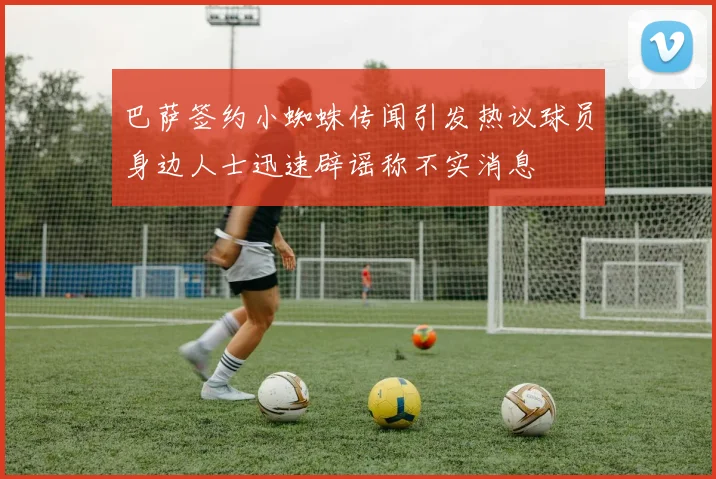 巴萨签约小蜘蛛传闻引发热议球员身边人士迅速辟谣称不实消息