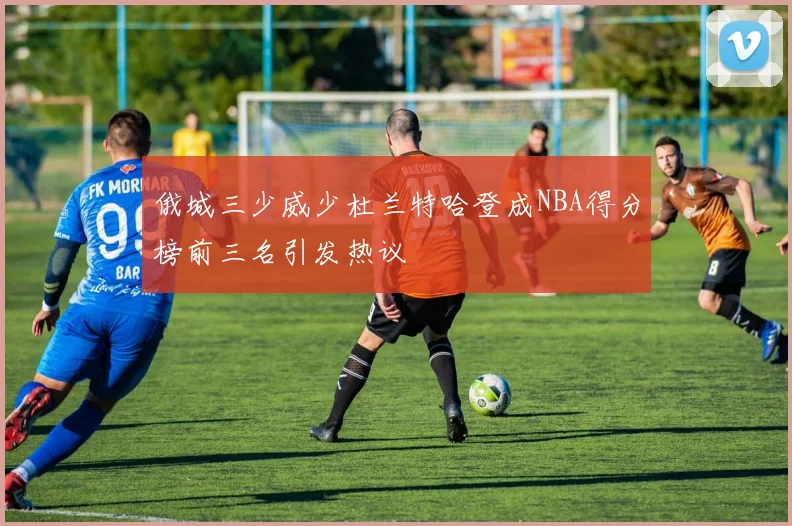 俄城三少威少杜兰特哈登成NBA得分榜前三名引发热议