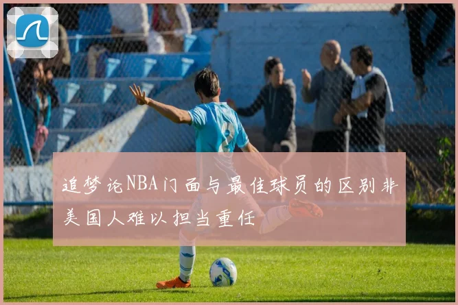 追梦论NBA门面与最佳球员的区别非美国人难以担当重任