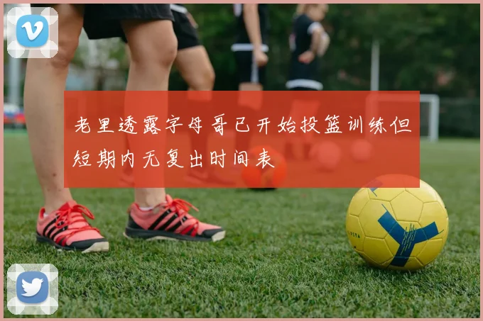 老里透露字母哥已开始投篮训练但短期内无复出时间表