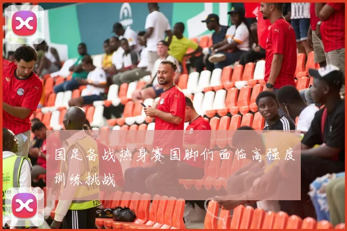 国足备战热身赛国脚们面临高强度训练挑战